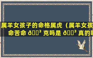 属羊女孩子的命格属虎（属羊女孩命苦命 🐳 克吗是 🐳 真的吗）